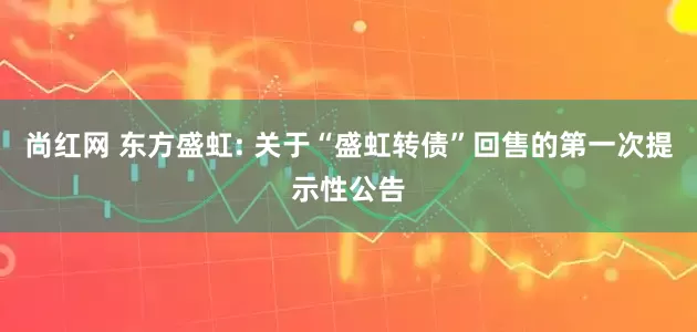 尚红网 东方盛虹: 关于“盛虹转债”回售的第一次提示性公告