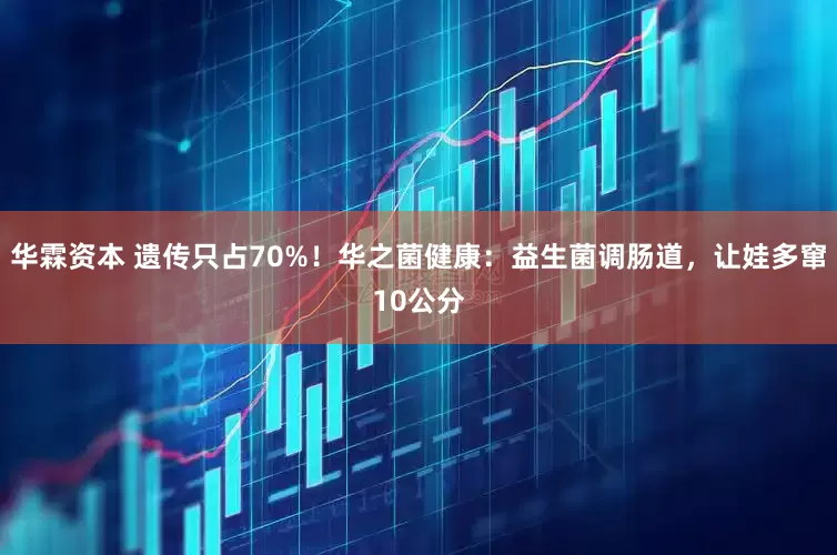 华霖资本 遗传只占70%！华之菌健康：益生菌调肠道，让娃多窜10公分