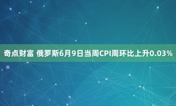 奇点财富 俄罗斯6月9日当周CPI周环比上升0.03%