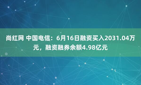 尚红网 中国电信：6月16日融资买入2031.04万元，融资融券余额4.98亿元