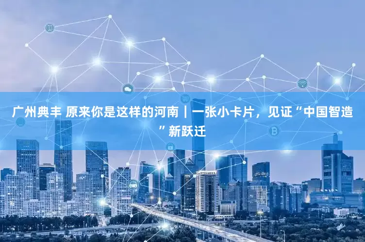 广州典丰 原来你是这样的河南｜一张小卡片，见证“中国智造”新跃迁