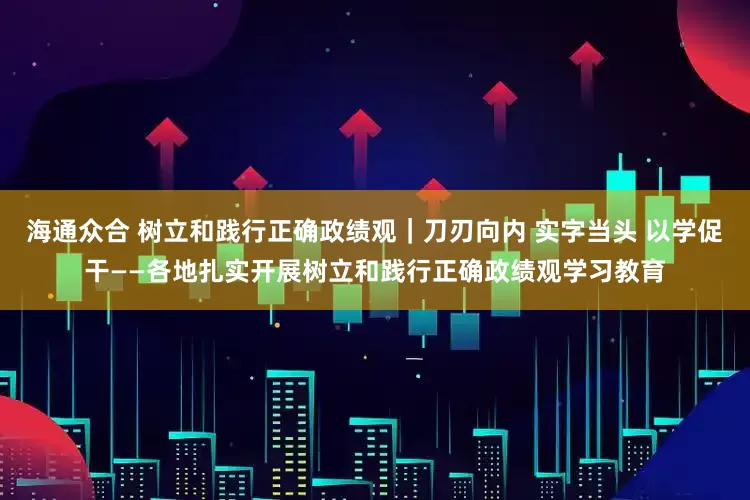 海通众合 树立和践行正确政绩观｜刀刃向内 实字当头 以学促干——各地扎实开展树立和践行正确政绩观学习教育