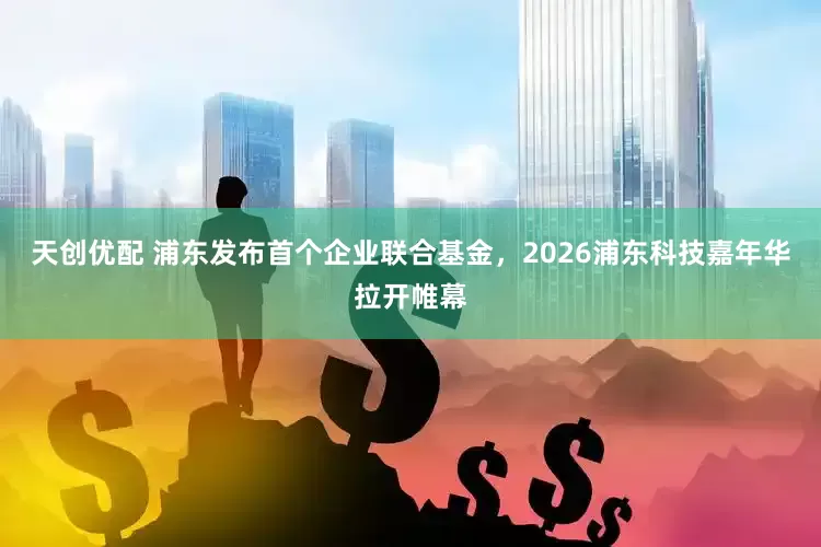 天创优配 浦东发布首个企业联合基金，2026浦东科技嘉年华拉开帷幕