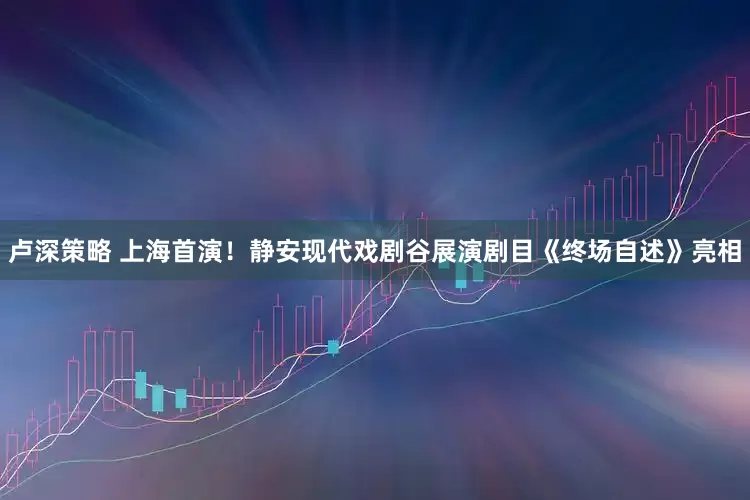 卢深策略 上海首演！静安现代戏剧谷展演剧目《终场自述》亮相